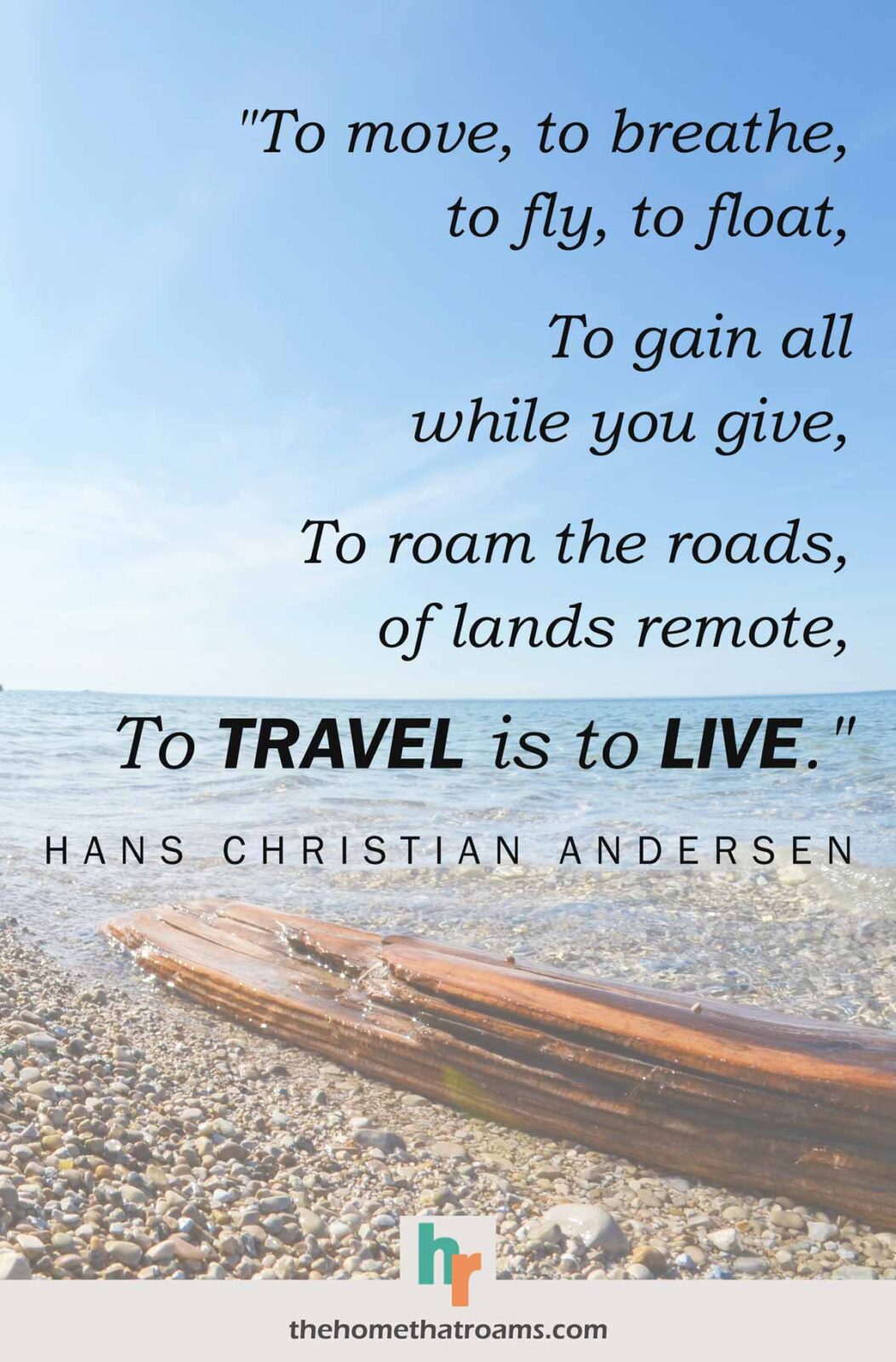 Adventure novel quote, “To move, to breathe, to fly, to float - To gain all while you give - To roam the roads, of lands remote - To travel is to live.” - Hans Christian Andersen, written over clear blue water calmly lapping a pebble beach and driftwood